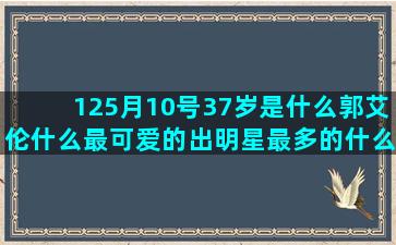 125月10号37岁是什么郭艾伦什么最可爱的出明星最多的什么星座最容易生气(2002)