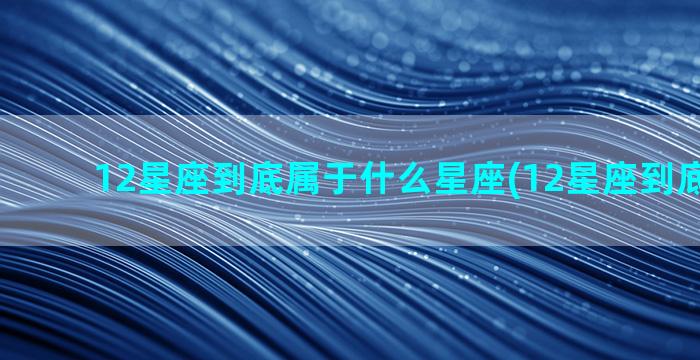 12星座到底属于什么星座(12星座到底准不准)