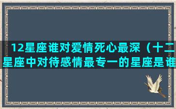 12星座谁对爱情死心最深（十二星座中对待感情最专一的星座是谁）