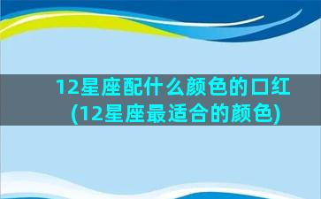 12星座配什么颜色的口红(12星座最适合的颜色)