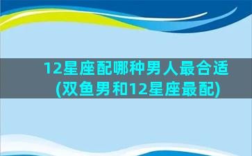 12星座配哪种男人最合适(双鱼男和12星座最配)