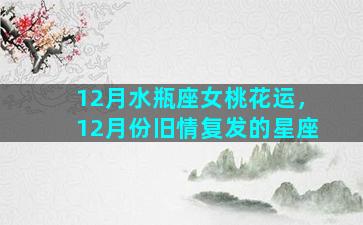 12月水瓶座女桃花运，12月份旧情复发的星座