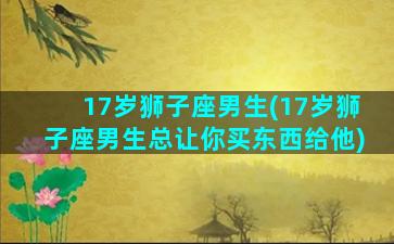 17岁狮子座男生(17岁狮子座男生总让你买东西给他)