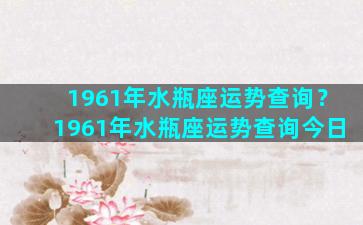 1961年水瓶座运势查询？1961年水瓶座运势查询今日