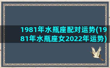 1981年水瓶座配对运势(1981年水瓶座女2022年运势)