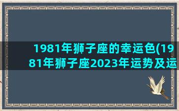 1981年狮子座的幸运色(1981年狮子座2023年运势及运程)