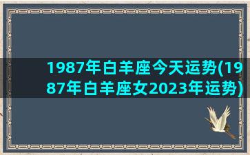 1987年白羊座今天运势(1987年白羊座女2023年运势)