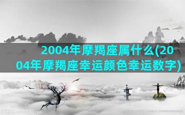 2004年摩羯座属什么(2004年摩羯座幸运颜色幸运数字)