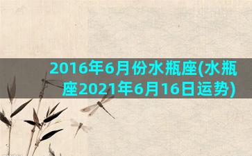 2016年6月份水瓶座(水瓶座2021年6月16日运势)