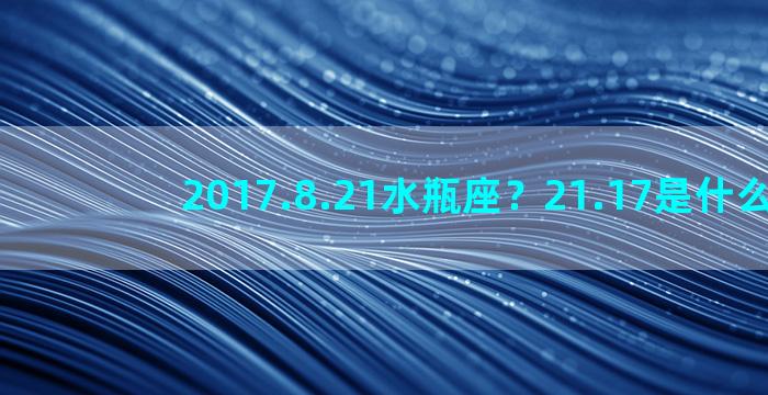 2017.8.21水瓶座？21.17是什么星座