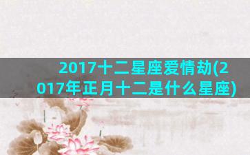 2017十二星座爱情劫(2017年正月十二是什么星座)