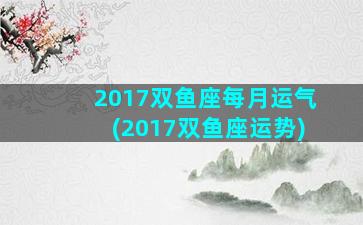 2017双鱼座每月运气(2017双鱼座运势)