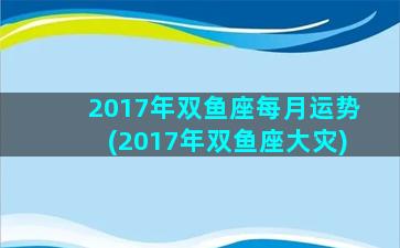 2017年双鱼座每月运势(2017年双鱼座大灾)