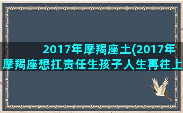 2017年摩羯座土(2017年摩羯座想扛责任生孩子人生再往上)