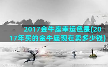 2017金牛座幸运色是(2017年买的金牛座现在卖多少钱)