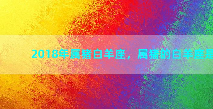 2018年属猪白羊座，属猪的白羊座是什么命