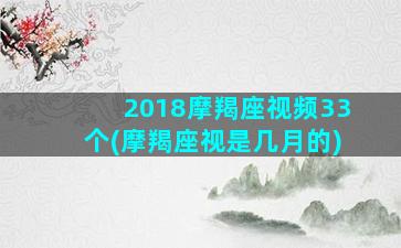 2018摩羯座视频33个(摩羯座视是几月的)