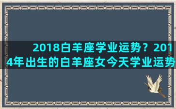 2018白羊座学业运势？2014年出生的白羊座女今天学业运势怎么样