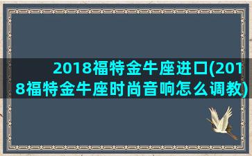 2018福特金牛座进口(2018福特金牛座时尚音响怎么调教)