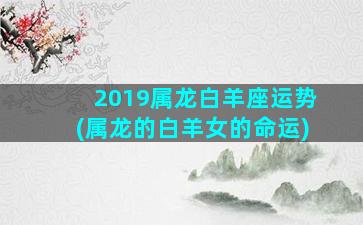 2019属龙白羊座运势(属龙的白羊女的命运)