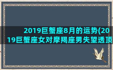 2019巨蟹座8月的运势(2019巨蟹座女对摩羯座男失望透顶)