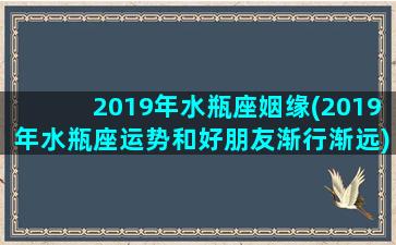 2019年水瓶座姻缘(2019年水瓶座运势和好朋友渐行渐远)