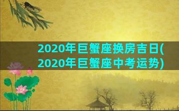 2020年巨蟹座换房吉日(2020年巨蟹座中考运势)