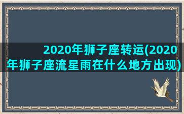 2020年狮子座转运(2020年狮子座流星雨在什么地方出现)