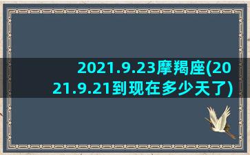 2021.9.23摩羯座(2021.9.21到现在多少天了)