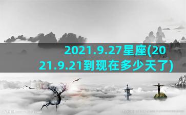 2021.9.27星座(2021.9.21到现在多少天了)