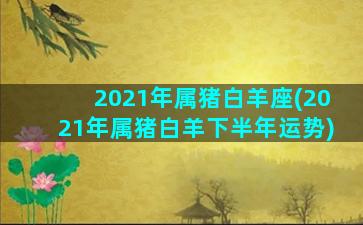 2021年属猪白羊座(2021年属猪白羊下半年运势)