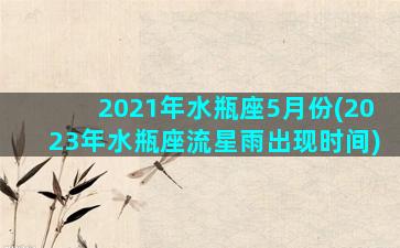 2021年水瓶座5月份(2023年水瓶座流星雨出现时间)