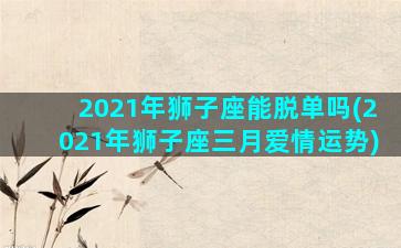 2021年狮子座能脱单吗(2021年狮子座三月爱情运势)