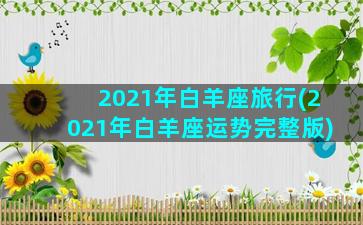 2021年白羊座旅行(2021年白羊座运势完整版)