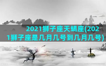 2021狮子座天蝎座(2021狮子座是几月几号到几月几号)