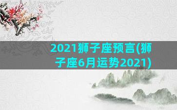 2021狮子座预言(狮子座6月运势2021)