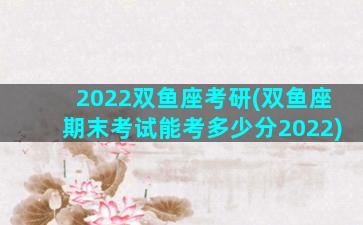 2022双鱼座考研(双鱼座期末考试能考多少分2022)