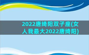 2022唐绮阳双子座(女人我最大2022唐绮阳)