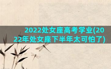 2022处女座高考学业(2022年处女座下半年太可怕了)