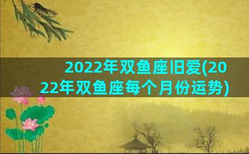 2022年双鱼座旧爱(2022年双鱼座每个月份运势)