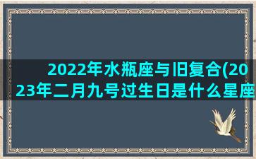 2022年水瓶座与旧复合(2023年二月九号过生日是什么星座)