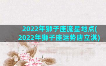 2022年狮子座流星地点(2022年狮子座运势唐立淇)