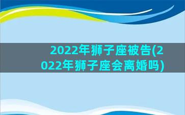 2022年狮子座被告(2022年狮子座会离婚吗)