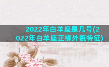 2022年白羊座是几号(2022年白羊座正缘外貌特征)