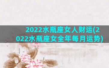 2022水瓶座女人财运(2022水瓶座女全年每月运势)