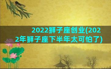 2022狮子座创业(2022年狮子座下半年太可怕了)