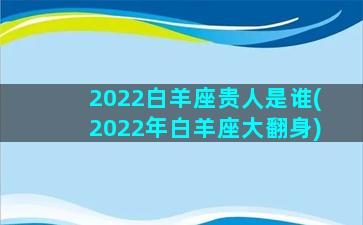 2022白羊座贵人是谁(2022年白羊座大翻身)