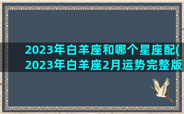 2023年白羊座和哪个星座配(2023年白羊座2月运势完整版)