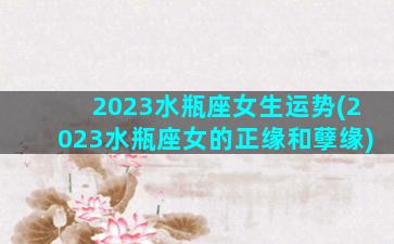 2023水瓶座女生运势(2023水瓶座女的正缘和孽缘)