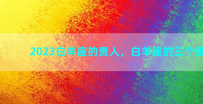 2023白羊座的贵人，白羊座的三个贵人是谁